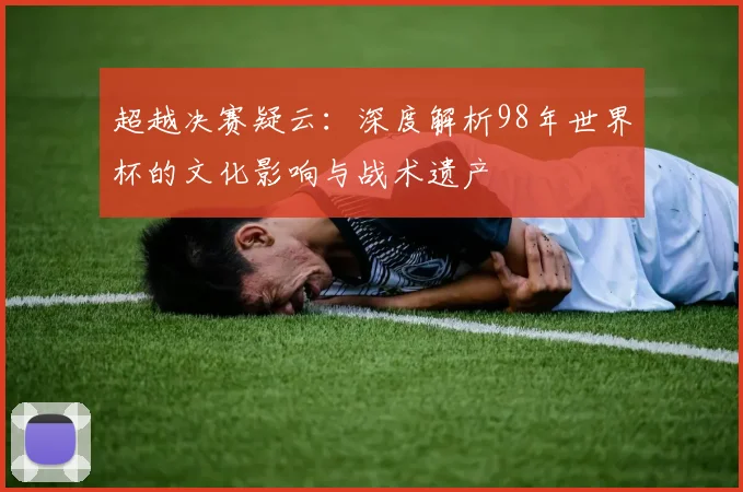 超越决赛疑云：深度解析98年世界杯的文化影响与战术遗产