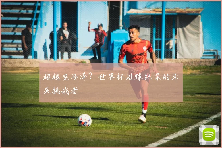 超越克洛泽？世界杯进球纪录的未来挑战者