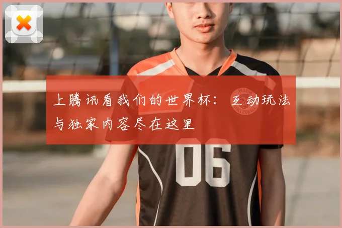 上腾讯看我们的世界杯:互动玩法与独家内容尽在这里