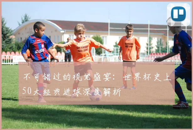 不可错过的视觉盛宴:世界杯史上50大经典进球深度解析