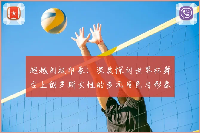 超越刻板印象：深度探讨世界杯舞台上俄罗斯女性的多元角色与形象