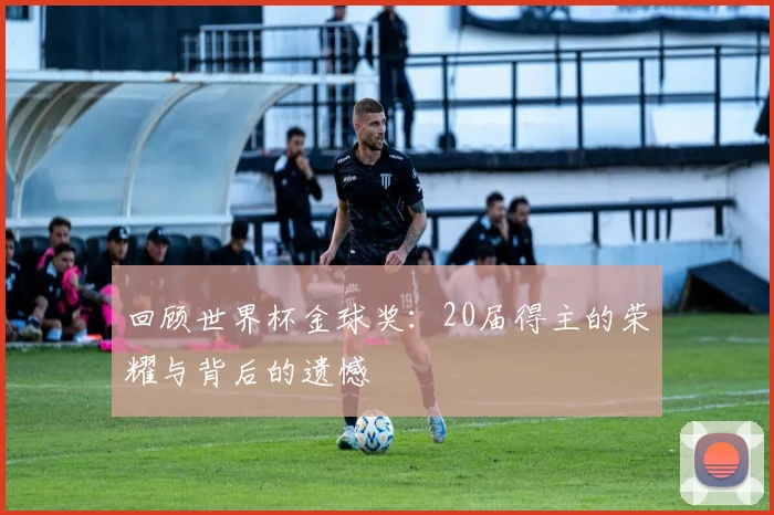 回顾世界杯金球奖:20届得主的荣耀与背后的遗憾