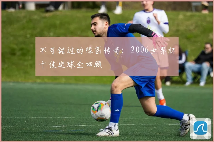 不可错过的绿茵传奇:2006世界杯十佳进球全回顾