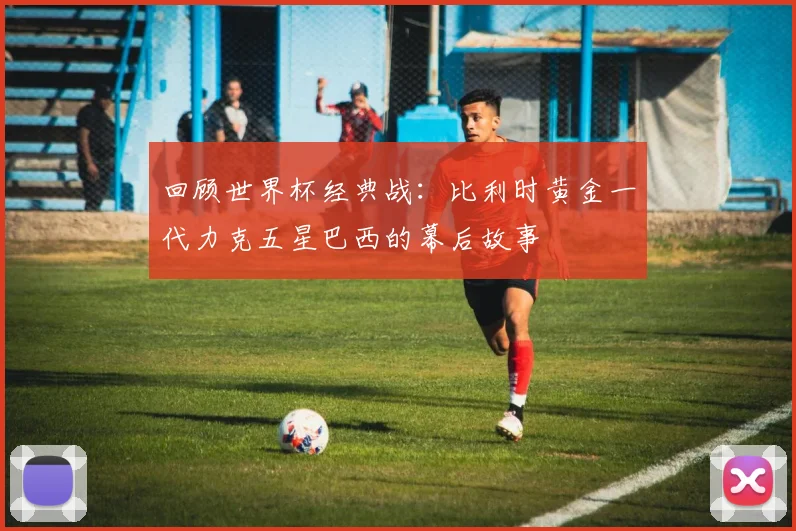 回顾世界杯经典战:比利时黄金一代力克五星巴西的幕后故事