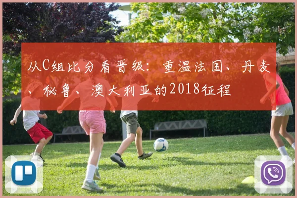 从C组比分看晋级:重温法国、丹麦、秘鲁、澳大利亚的2018征程