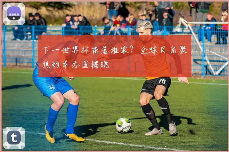 下一世界杯花落谁家?全球目光聚焦的举办国揭晓
