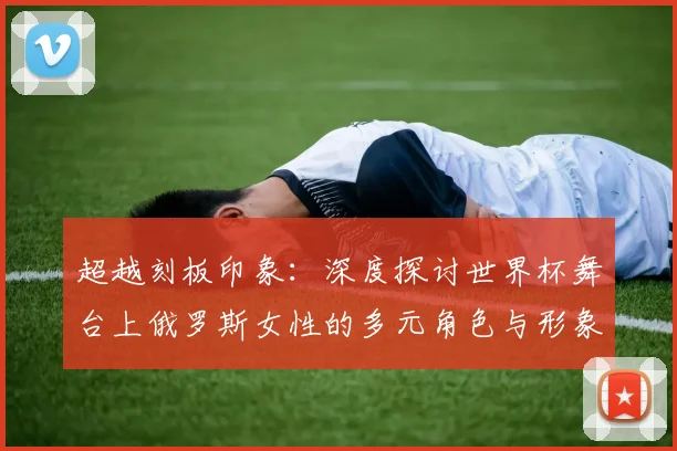 超越刻板印象：深度探讨世界杯舞台上俄罗斯女性的多元角色与形象