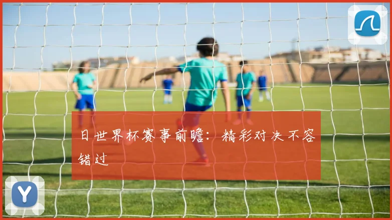 日世界杯赛事前瞻：精彩对决不容错过