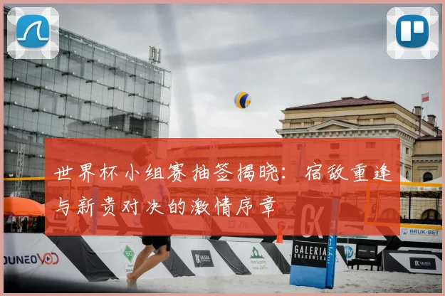 世界杯小组赛抽签揭晓:宿敌重逢与新贵对决的激情序章