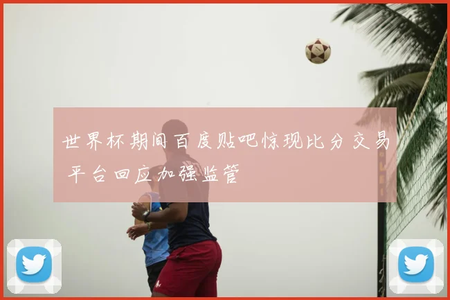 世界杯期间百度贴吧惊现比分交易 平台回应加强监管
