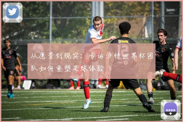 从愿景到现实:专访沙特世界杯团队如何重塑足球体验