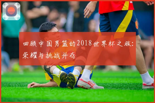 回顾中国男篮的2018世界杯之旅:荣耀与挑战并存