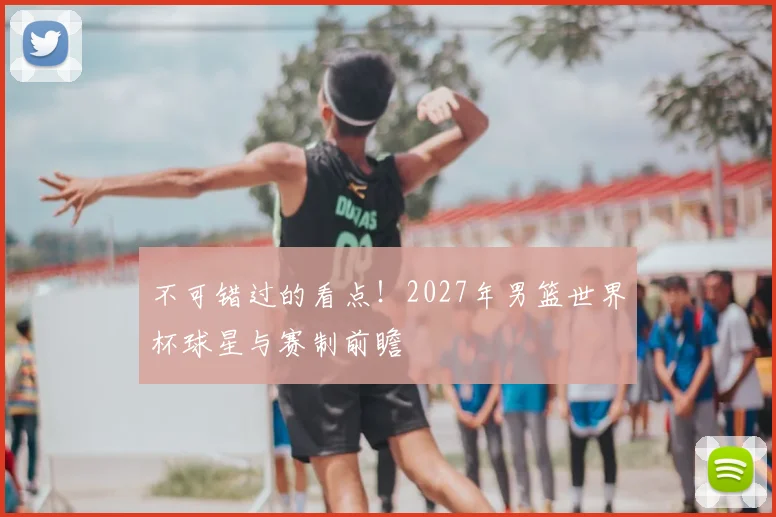 不可错过的看点！2027年男篮世界杯球星与赛制前瞻
