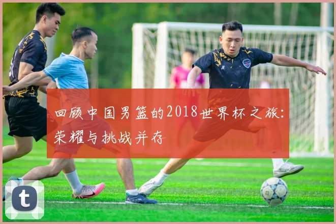 回顾中国男篮的2018世界杯之旅:荣耀与挑战并存