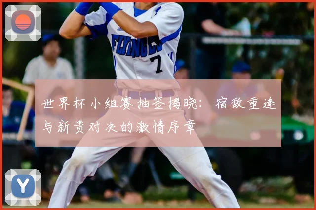 世界杯小组赛抽签揭晓:宿敌重逢与新贵对决的激情序章