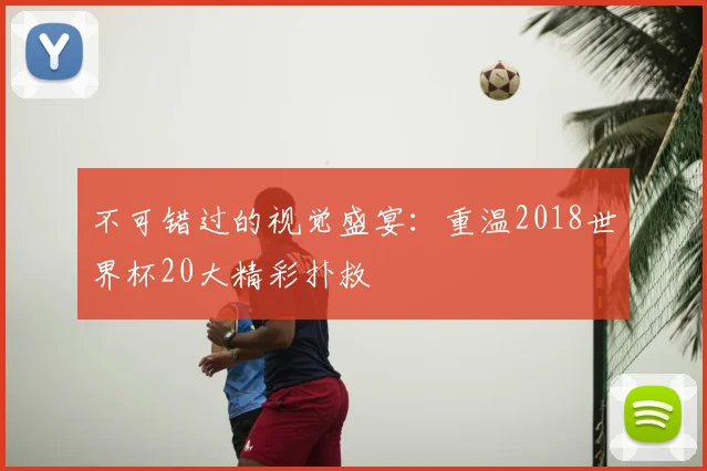 不可错过的视觉盛宴:重温2018世界杯20大精彩扑救