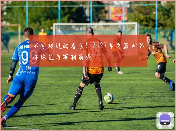 不可错过的看点！2027年男篮世界杯球星与赛制前瞻