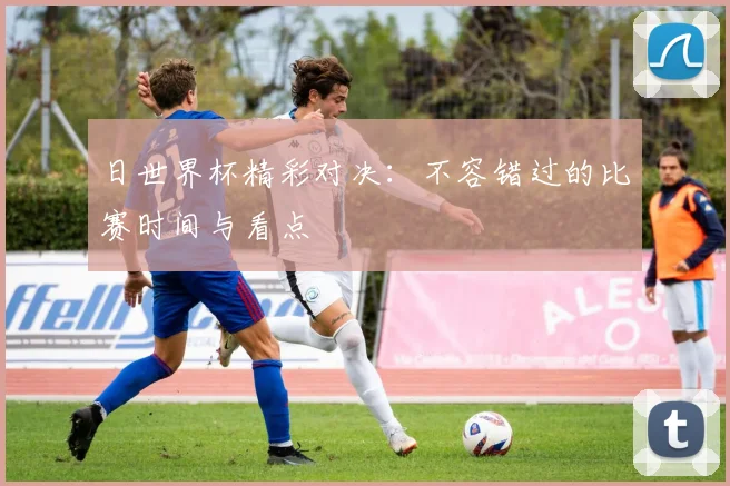 日世界杯精彩对决：不容错过的比赛时间与看点